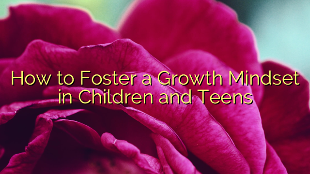 How to Foster a Growth Mindset in Children and Teens