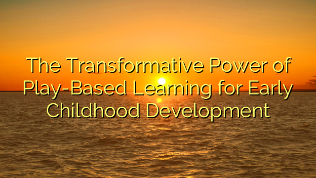 The Transformative Power of Play-Based Learning for Early Childhood Development